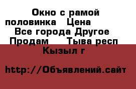 Окно с рамой половинка › Цена ­ 4 000 - Все города Другое » Продам   . Тыва респ.,Кызыл г.